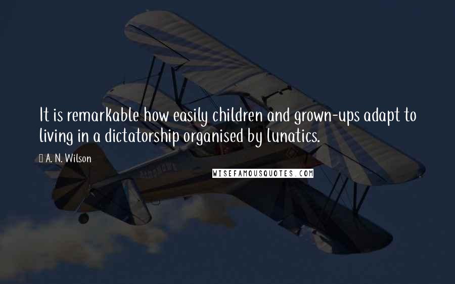 A. N. Wilson quotes: It is remarkable how easily children and grown-ups adapt to living in a dictatorship organised by lunatics. A. N. Wilson quotes: It is remarkable how easily children and grown-ups adapt to living in a dictatorship organised by lunatics.