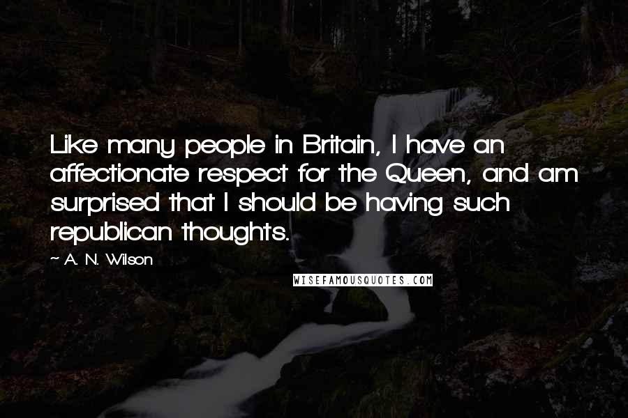 A. N. Wilson quotes: Like many people in Britain, I have an affectionate respect for the Queen, and am surprised that I should be having such republican thoughts. A. N. Wilson quotes: Like many people in Britain, I have an affectionate respect for the Queen, and am surprised that I should be having such republican thoughts.