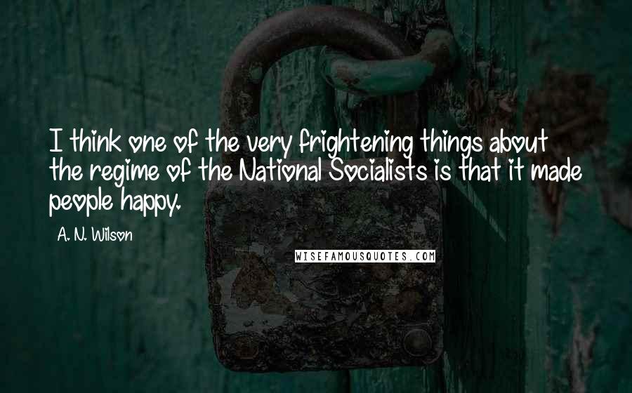 A. N. Wilson quotes: I think one of the very frightening things about the regime of the National Socialists is that it made people happy. A. N. Wilson quotes: I think one of the very frightening things about the regime of the National Socialists is that it made people happy.