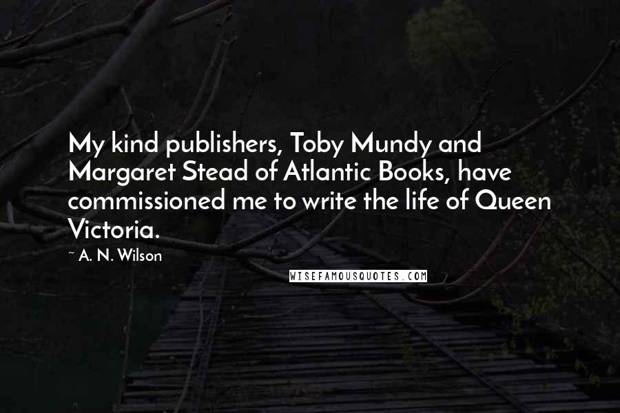 A. N. Wilson quotes: My kind publishers, Toby Mundy and Margaret Stead of Atlantic Books, have commissioned me to write the life of Queen Victoria. A. N. Wilson quotes: My kind publishers, Toby Mundy and Margaret Stead of Atlantic Books, have commissioned me to write the life of Queen Victoria.