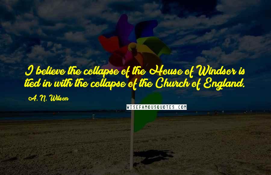 A. N. Wilson quotes: I believe the collapse of the House of Windsor is tied in with the collapse of the Church of England.
