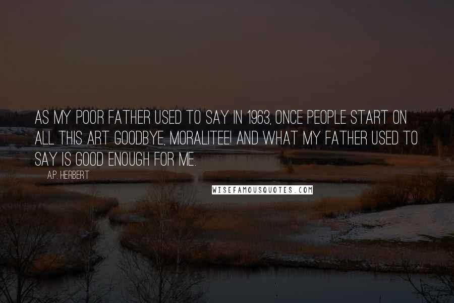 A.P. Herbert quotes: As my poor father used to say In 1963, Once people start on all this Art Goodbye, moralitee! And what my father used to say Is good enough for me.