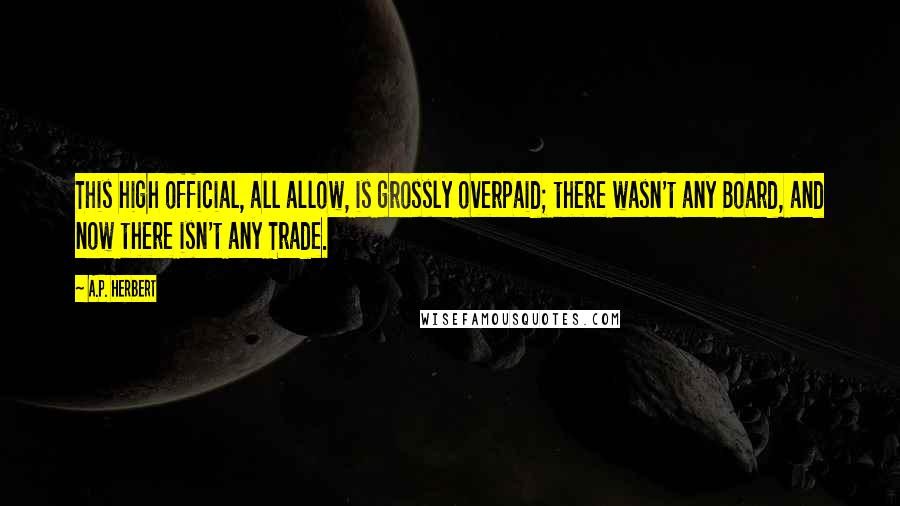 A.P. Herbert quotes: This high official, all allow, is grossly overpaid; there wasn't any Board, and now there isn't any Trade.