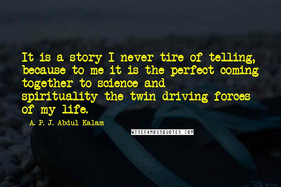 A. P. J. Abdul Kalam quotes: It is a story I never tire of telling, because to me it is the perfect coming together to science and spirituality-the twin driving forces of my life.