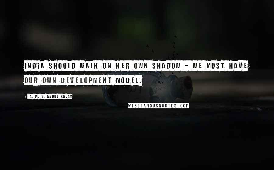 A. P. J. Abdul Kalam quotes: India should walk on her own shadow - we must have our own development model.