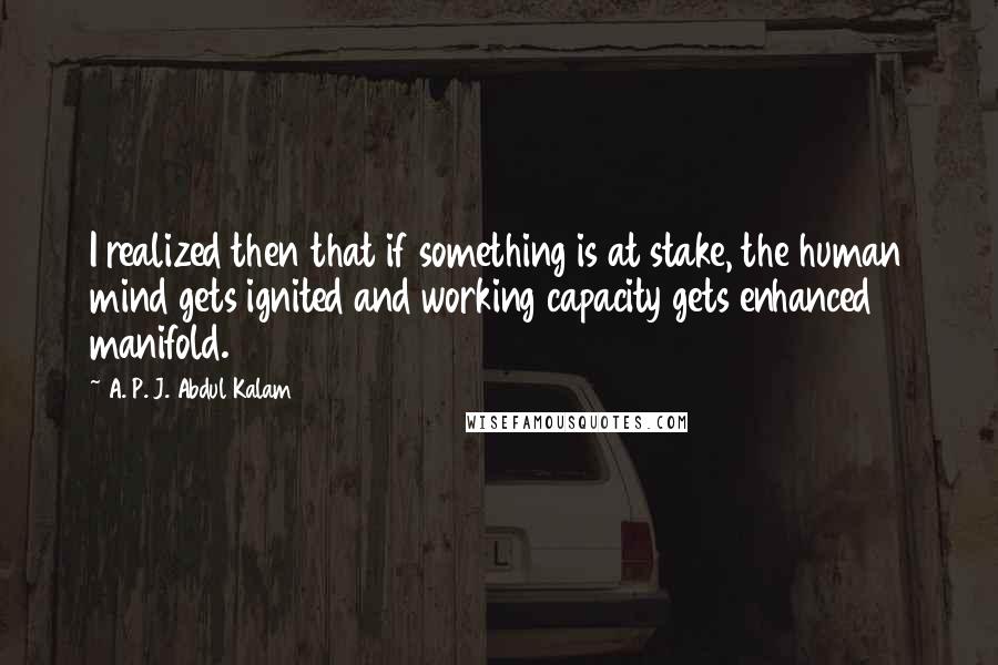 A. P. J. Abdul Kalam quotes: I realized then that if something is at stake, the human mind gets ignited and working capacity gets enhanced manifold.