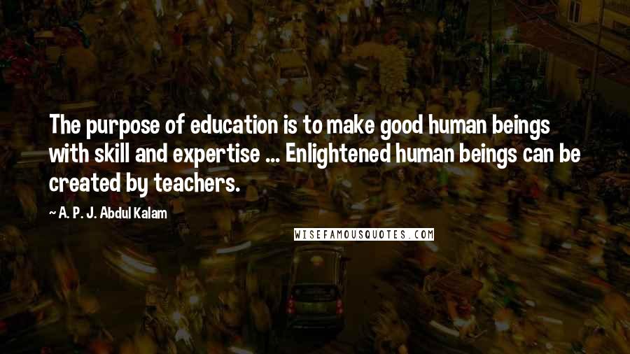 A. P. J. Abdul Kalam quotes: The purpose of education is to make good human beings with skill and expertise ... Enlightened human beings can be created by teachers.