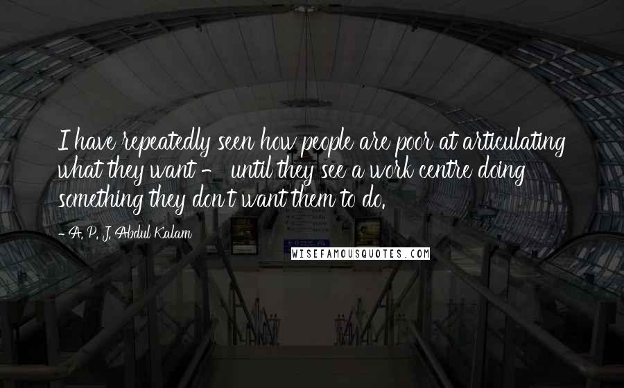 A. P. J. Abdul Kalam quotes: I have repeatedly seen how people are poor at articulating what they want - until they see a work centre doing something they don't want them to do.