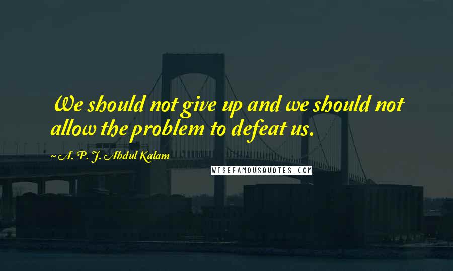 A. P. J. Abdul Kalam quotes: We should not give up and we should not allow the problem to defeat us.