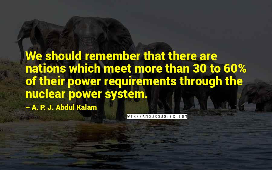 A. P. J. Abdul Kalam quotes: We should remember that there are nations which meet more than 30 to 60% of their power requirements through the nuclear power system.