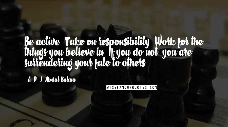 A. P. J. Abdul Kalam quotes: Be active! Take on responsibility! Work for the things you believe in. If you do not, you are surrendering your fate to others.