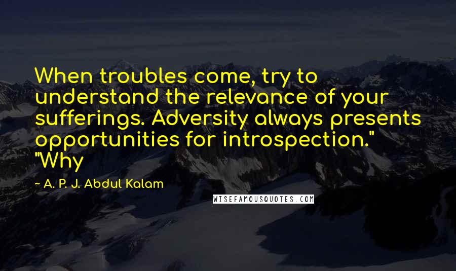 A. P. J. Abdul Kalam quotes: When troubles come, try to understand the relevance of your sufferings. Adversity always presents opportunities for introspection." "Why