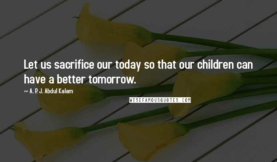 A. P. J. Abdul Kalam quotes: Let us sacrifice our today so that our children can have a better tomorrow.