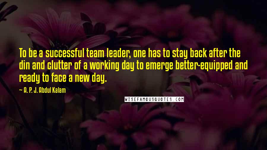 A. P. J. Abdul Kalam quotes: To be a successful team leader, one has to stay back after the din and clutter of a working day to emerge better-equipped and ready to face a new day.