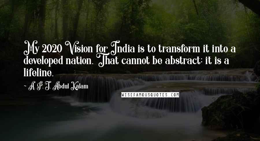 A. P. J. Abdul Kalam quotes: My 2020 Vision for India is to transform it into a developed nation. That cannot be abstract; it is a lifeline.