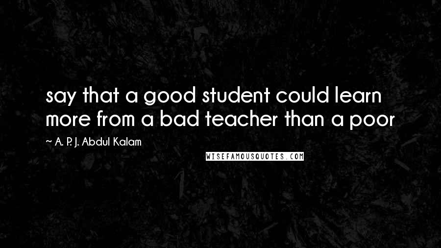 A. P. J. Abdul Kalam quotes: say that a good student could learn more from a bad teacher than a poor