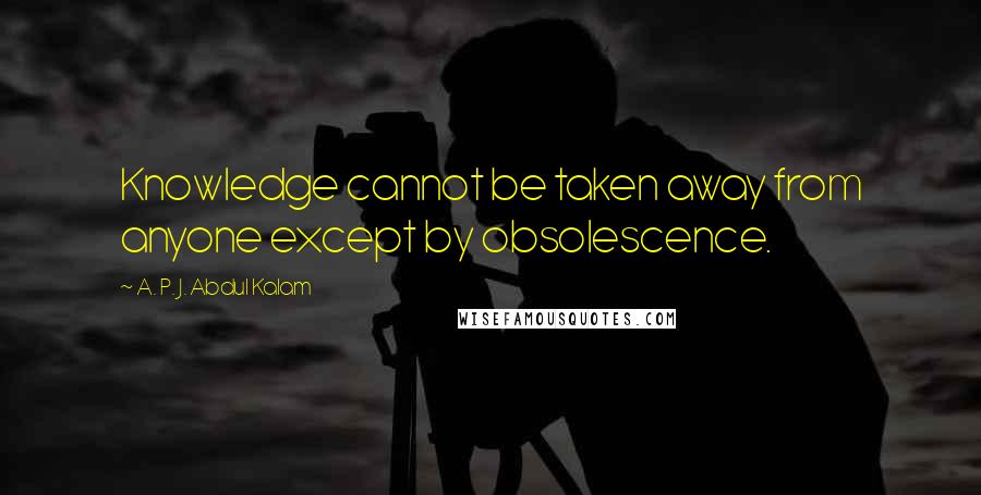 A. P. J. Abdul Kalam quotes: Knowledge cannot be taken away from anyone except by obsolescence.