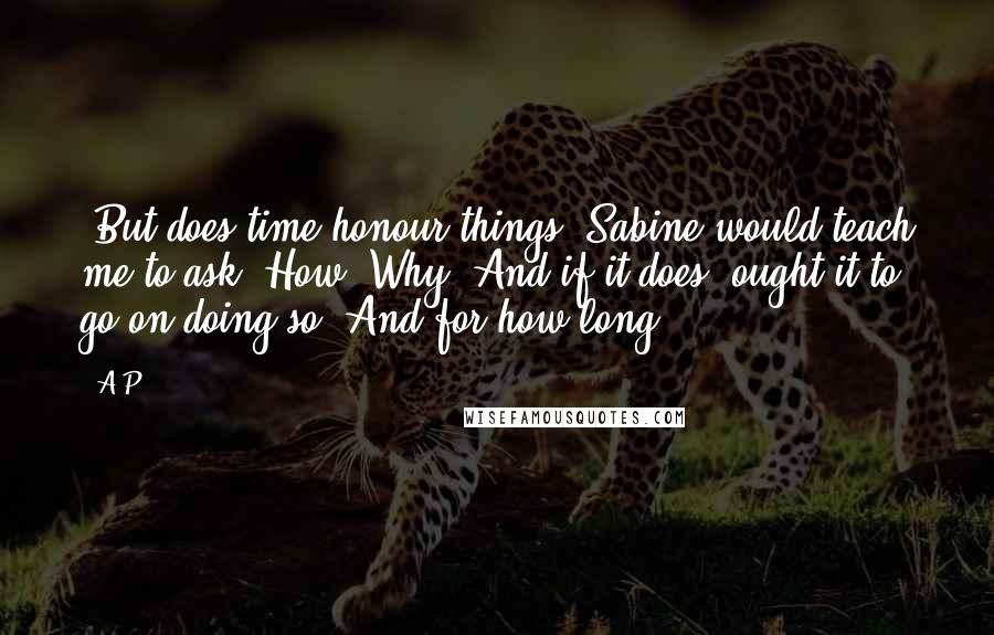 A.P. quotes: (But does time honour things? Sabine would teach me to ask. How? Why? And if it does, ought it to go on doing so? And for how long?) A.P. quotes: (But does time honour things? Sabine would teach me to ask. How? Why? And if it does, ought it to go on doing so? And for how long?)