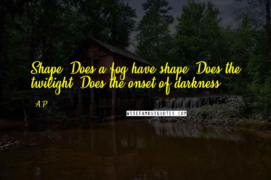 A.P. quotes: Shape? Does a fog have shape? Does the twilight? Does the onset of darkness?