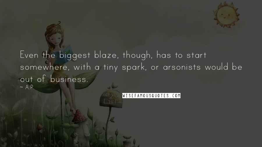 A.P. quotes: Even the biggest blaze, though, has to start somewhere, with a tiny spark, or arsonists would be out of business. A.P. quotes: Even the biggest blaze, though, has to start somewhere, with a tiny spark, or arsonists would be out of business.