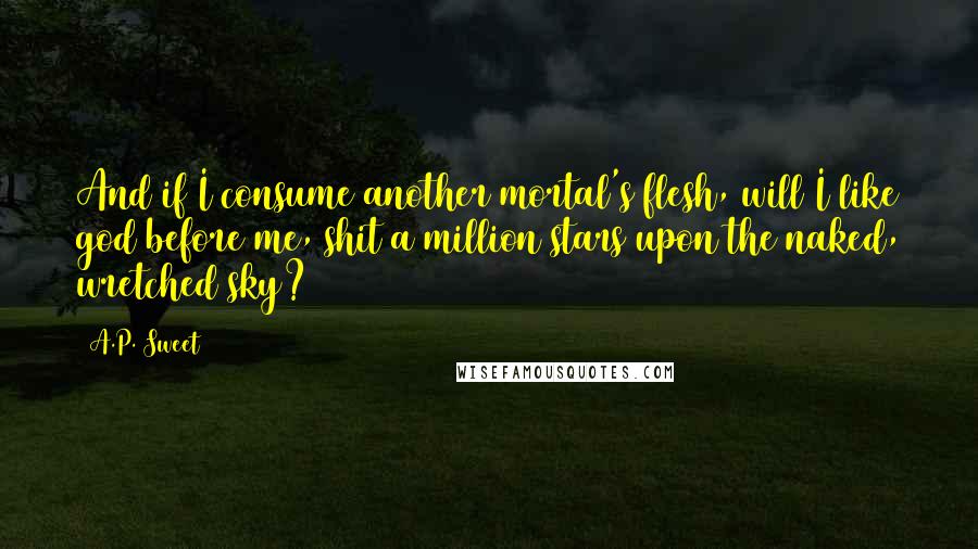 A.P. Sweet quotes: And if I consume another mortal's flesh, will I like god before me, shit a million stars upon the naked, wretched sky? A.P. Sweet quotes: And if I consume another mortal's flesh, will I like god before me, shit a million stars upon the naked, wretched sky?