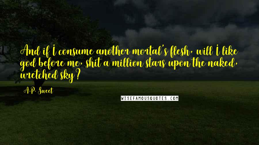 A.P. Sweet quotes: And if I consume another mortal's flesh, will I like god before me, shit a million stars upon the naked, wretched sky?