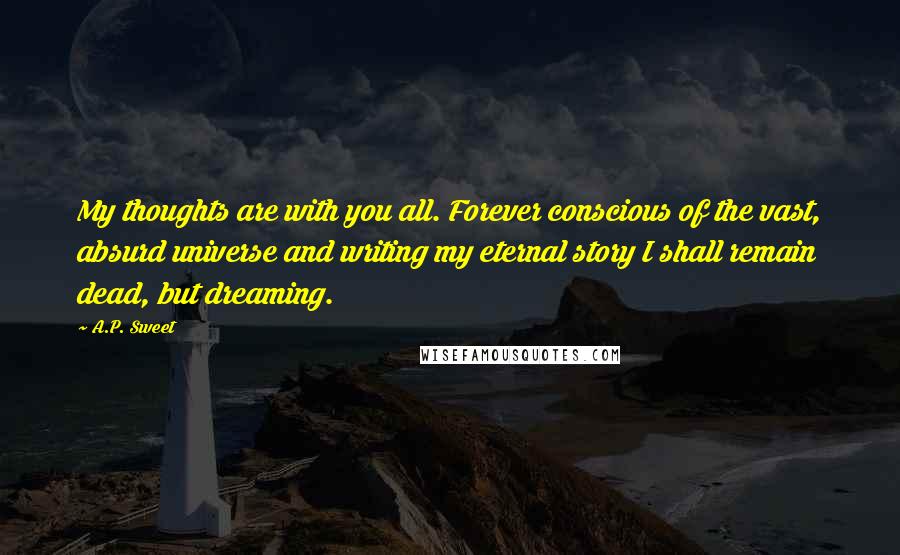 A.P. Sweet quotes: My thoughts are with you all. Forever conscious of the vast, absurd universe and writing my eternal story I shall remain dead, but dreaming. A.P. Sweet quotes: My thoughts are with you all. Forever conscious of the vast, absurd universe and writing my eternal story I shall remain dead, but dreaming.