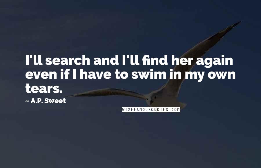 A.P. Sweet quotes: I'll search and I'll find her again even if I have to swim in my own tears.