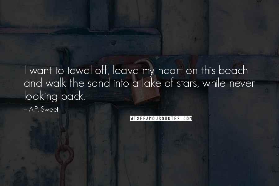 A.P. Sweet quotes: I want to towel off, leave my heart on this beach and walk the sand into a lake of stars, while never looking back. A.P. Sweet quotes: I want to towel off, leave my heart on this beach and walk the sand into a lake of stars, while never looking back.