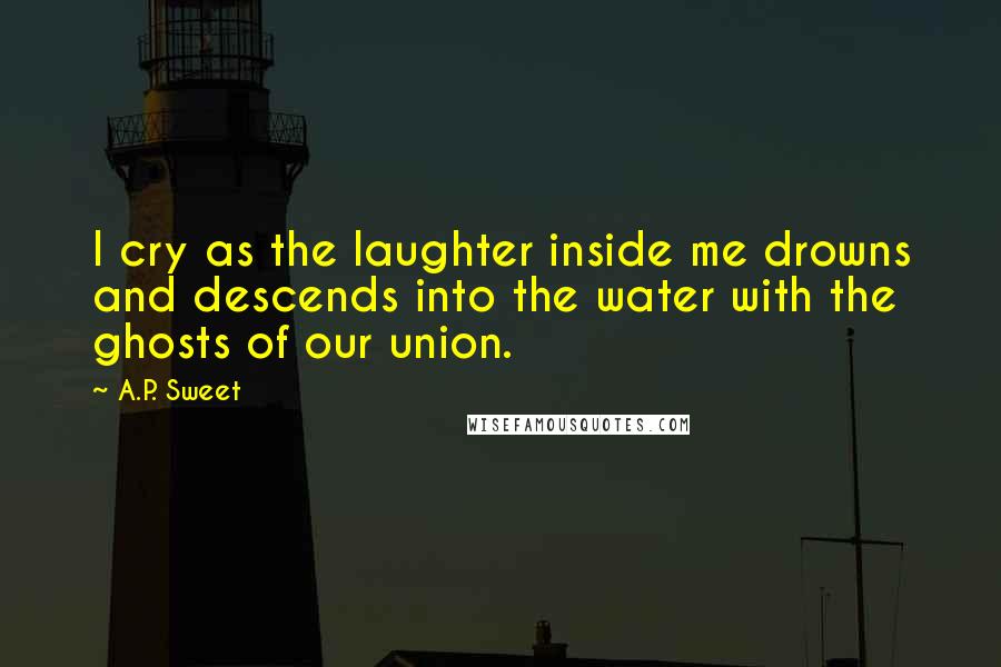A.P. Sweet quotes: I cry as the laughter inside me drowns and descends into the water with the ghosts of our union.