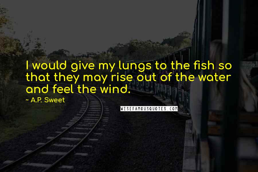 A.P. Sweet quotes: I would give my lungs to the fish so that they may rise out of the water and feel the wind.