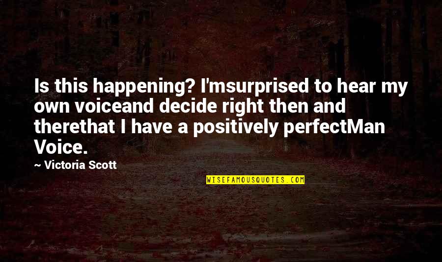 A Perfect Man Quotes By Victoria Scott: Is this happening? I'msurprised to hear my own