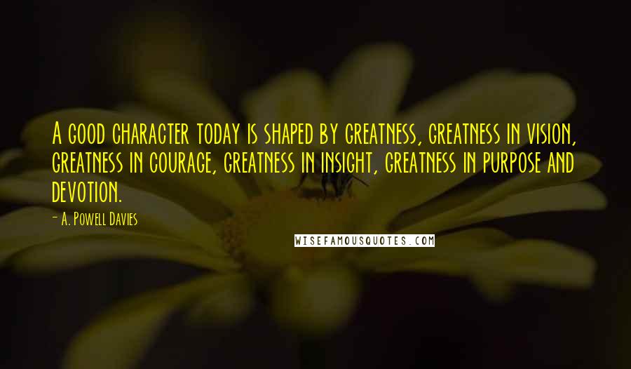 A. Powell Davies quotes: A good character today is shaped by greatness, greatness in vision, greatness in courage, greatness in insight, greatness in purpose and devotion.