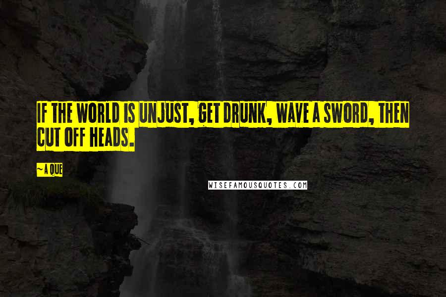 A Que quotes: If the world is unjust, get drunk, wave a sword, then cut off heads.