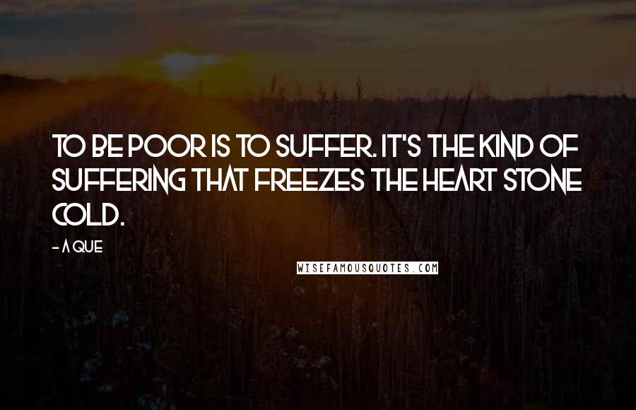 A Que quotes: To be poor is to suffer. It's the kind of suffering that freezes the heart stone cold.