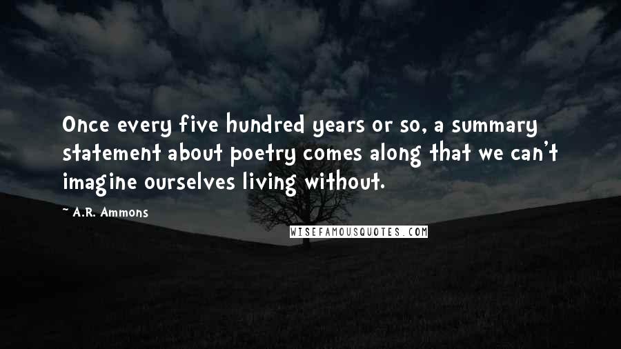 A.R. Ammons quotes: Once every five hundred years or so, a summary statement about poetry comes along that we can't imagine ourselves living without. A.R. Ammons quotes: Once every five hundred years or so, a summary statement about poetry comes along that we can't imagine ourselves living without.