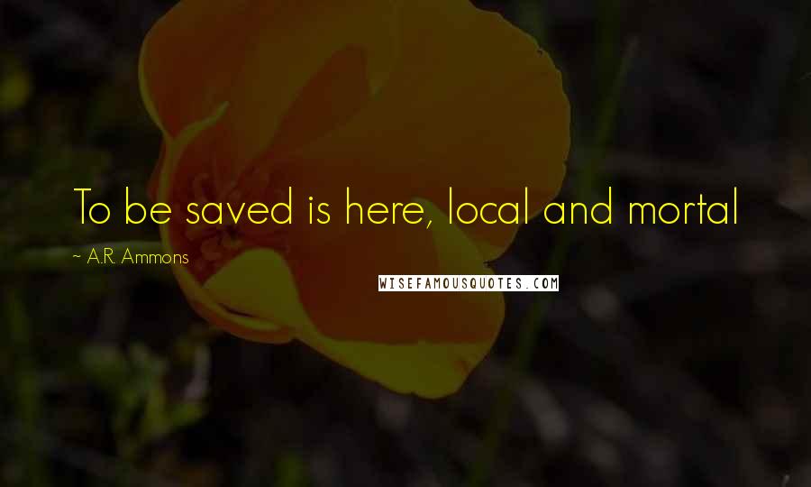 A.R. Ammons quotes: To be saved is here, local and mortal