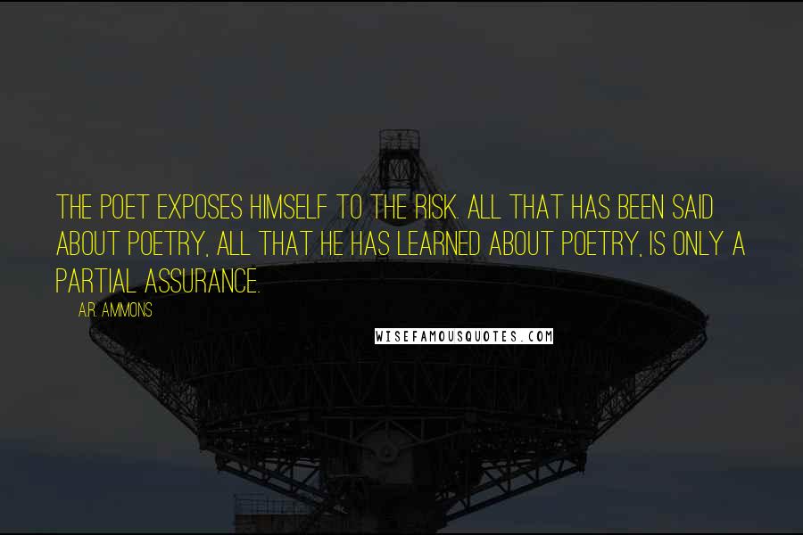 A.R. Ammons quotes: The poet exposes himself to the risk. All that has been said about poetry, all that he has learned about poetry, is only a partial assurance.