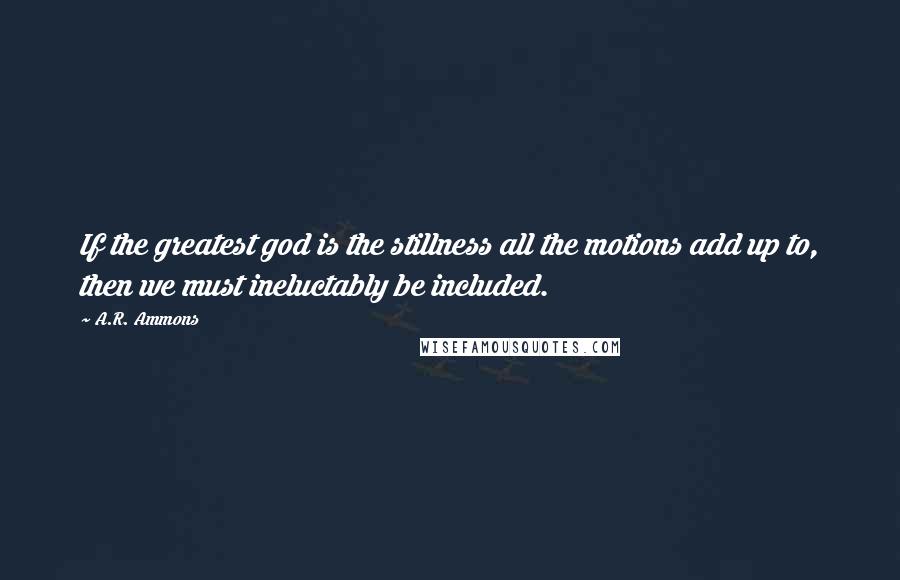 A.R. Ammons quotes: If the greatest god is the stillness all the motions add up to, then we must ineluctably be included.