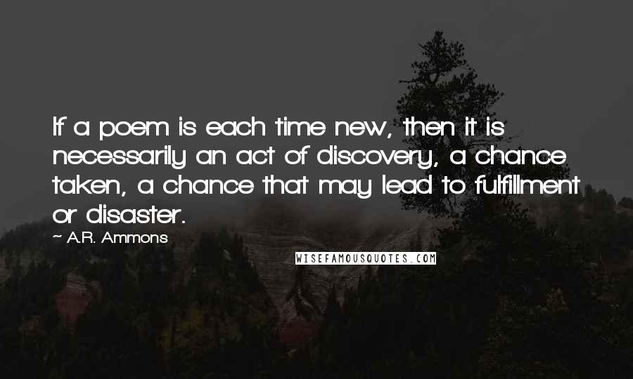 A.R. Ammons quotes: If a poem is each time new, then it is necessarily an act of discovery, a chance taken, a chance that may lead to fulfillment or disaster.