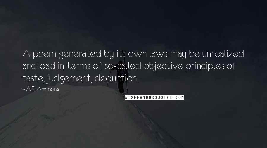 A.R. Ammons quotes: A poem generated by its own laws may be unrealized and bad in terms of so-called objective principles of taste, judgement, deduction.