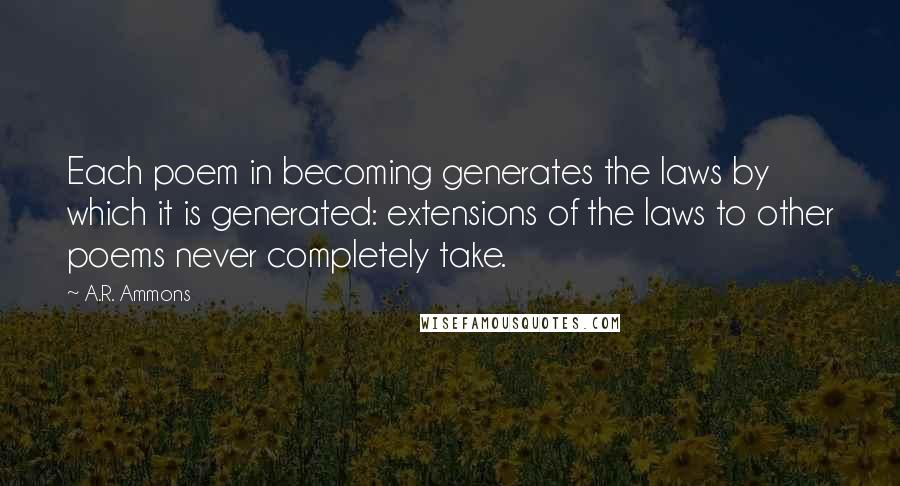 A.R. Ammons quotes: Each poem in becoming generates the laws by which it is generated: extensions of the laws to other poems never completely take.