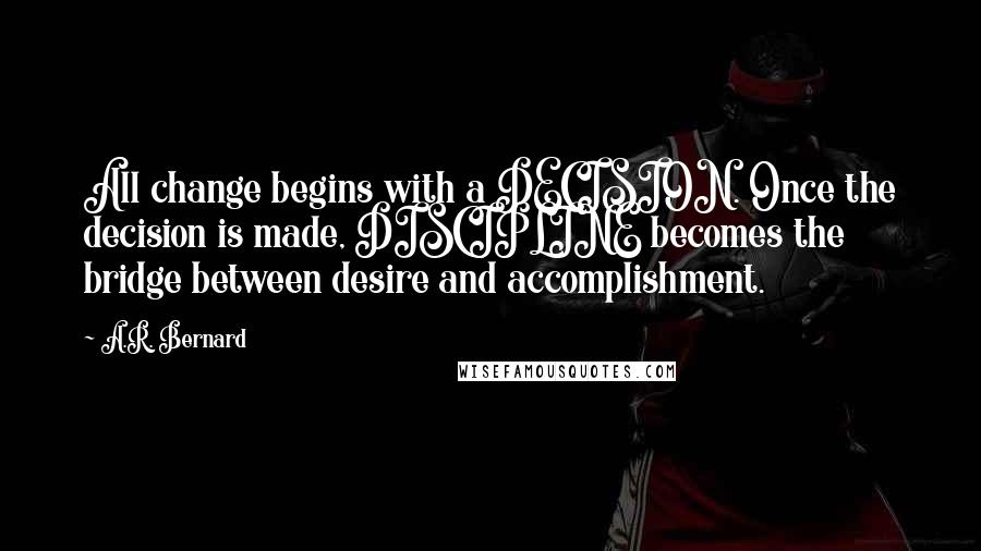 A.R. Bernard quotes: All change begins with a DECISION. Once the decision is made, DISCIPLINE becomes the bridge between desire and accomplishment.