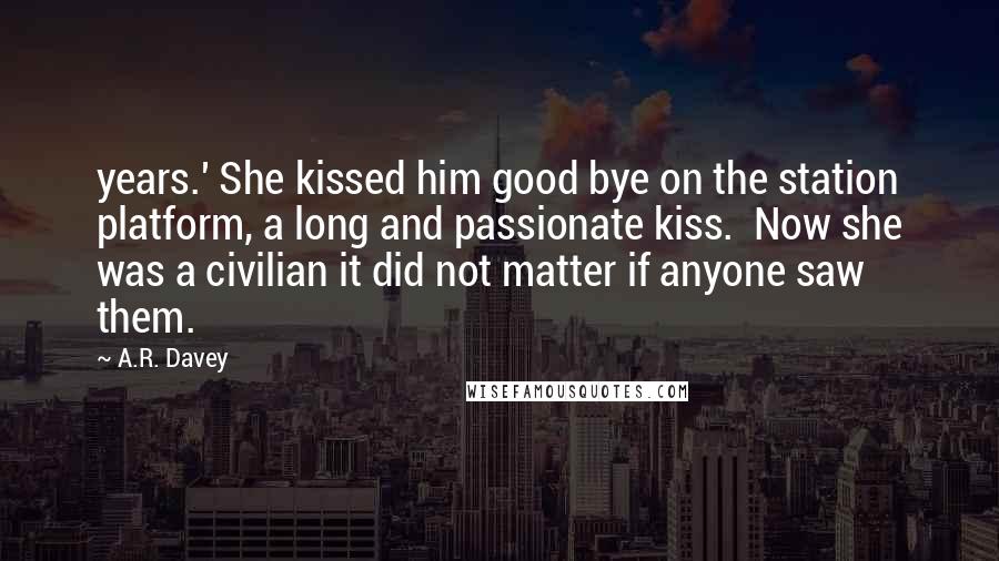 A.R. Davey quotes: years.' She kissed him good bye on the station platform, a long and passionate kiss. Now she was a civilian it did not matter if anyone saw them.