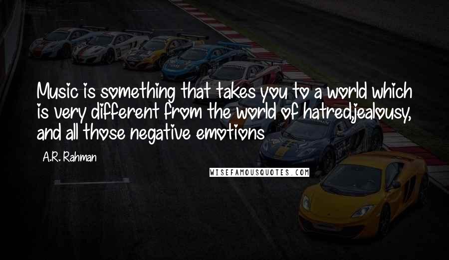 A.R. Rahman quotes: Music is something that takes you to a world which is very different from the world of hatred,jealousy, and all those negative emotions