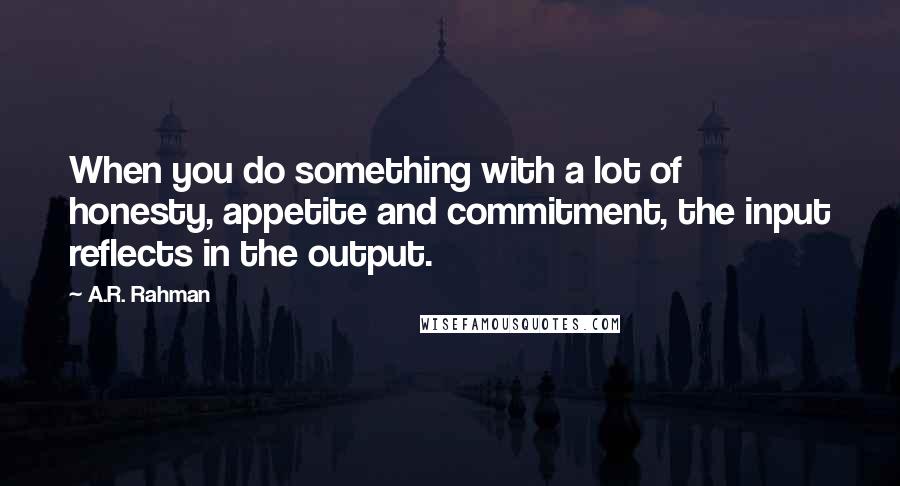 A.R. Rahman quotes: When you do something with a lot of honesty, appetite and commitment, the input reflects in the output.