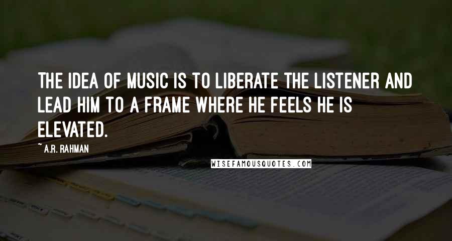 A.R. Rahman quotes: The idea of music is to liberate the listener and lead him to a frame where he feels he is elevated.