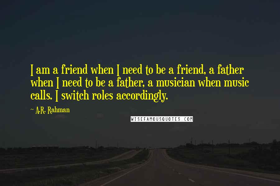 A.R. Rahman quotes: I am a friend when I need to be a friend, a father when I need to be a father, a musician when music calls. I switch roles accordingly.