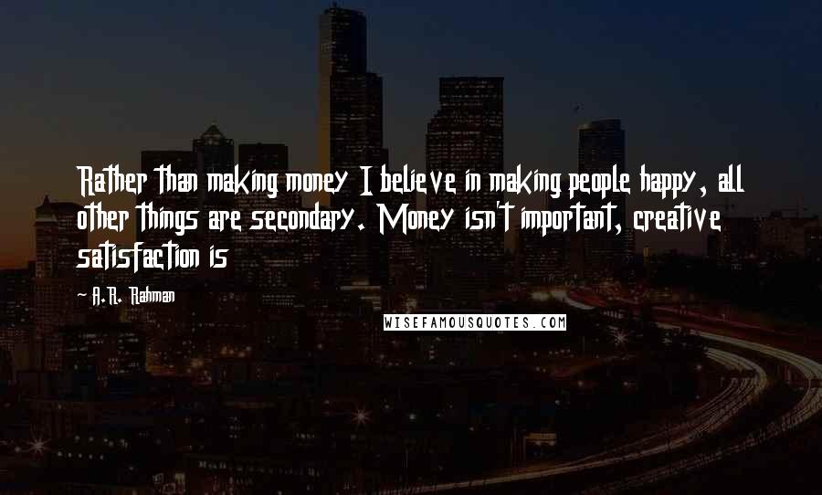 A.R. Rahman quotes: Rather than making money I believe in making people happy, all other things are secondary. Money isn't important, creative satisfaction is