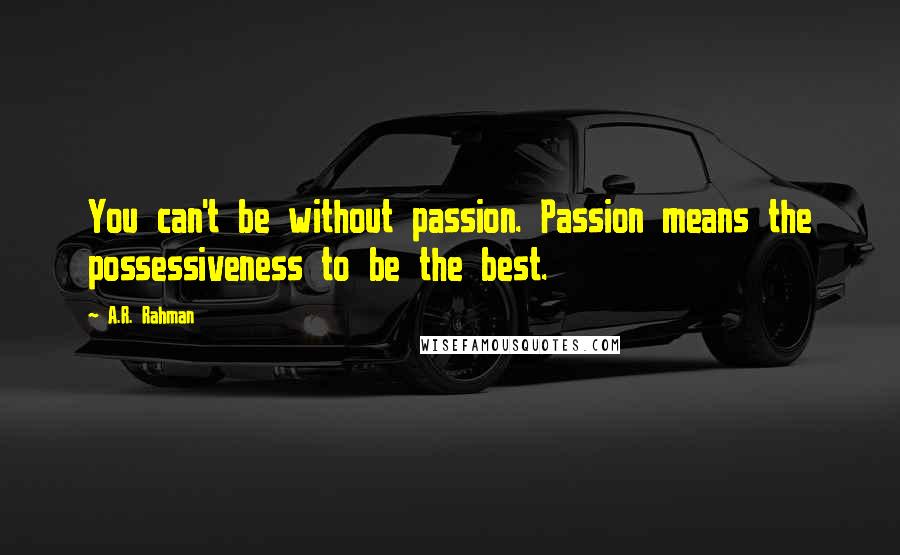 A.R. Rahman quotes: You can't be without passion. Passion means the possessiveness to be the best.